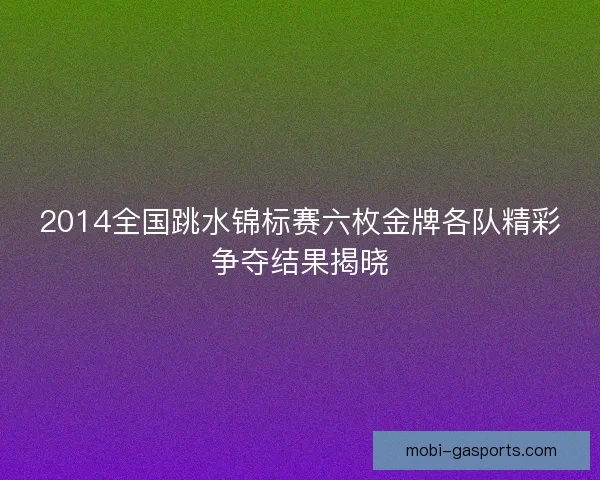 2014全国跳水锦标赛六枚金牌各队精彩争夺结果揭晓