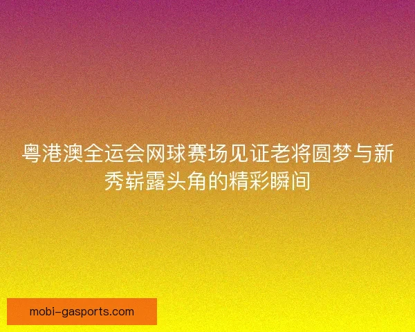 粤港澳全运会网球赛场见证老将圆梦与新秀崭露头角的精彩瞬间